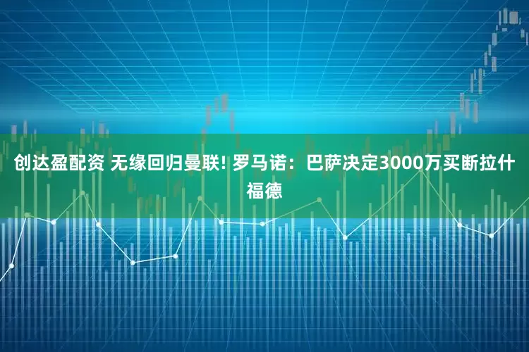 创达盈配资 无缘回归曼联! 罗马诺:巴萨决定3000万买断拉什福德