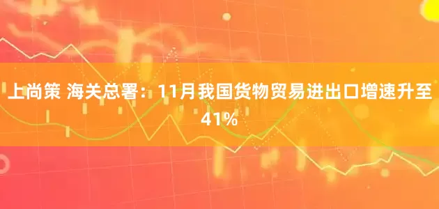 上尚策 海关总署：11月我国货物贸易进出口增速升至41%