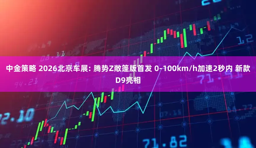 中金策略 2026北京车展: 腾势Z敞篷版首发 0-100km/h加速2秒内 新款D9亮相