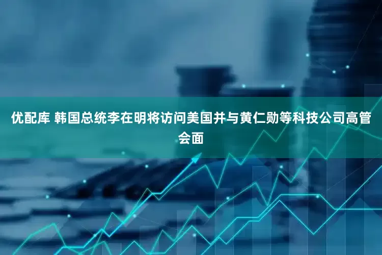 优配库 韩国总统李在明将访问美国并与黄仁勋等科技公司高管会面