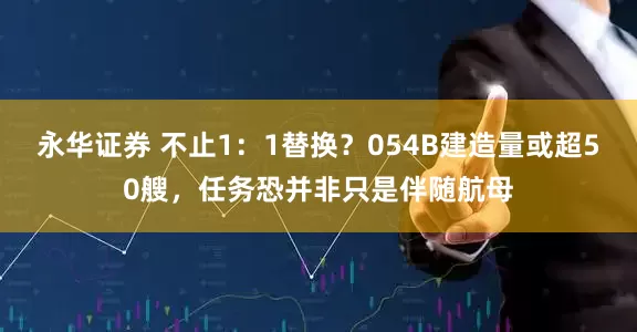 永华证券 不止1：1替换？054B建造量或超50艘，任务恐并非只是伴随航母
